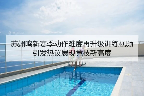 苏翊鸣新赛季动作难度再升级训练视频引发热议展现竞技新高度