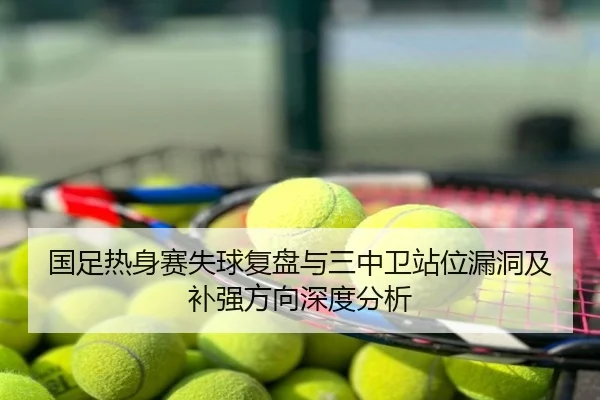 国足热身赛失球复盘与三中卫站位漏洞及补强方向深度分析