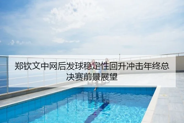 郑钦文中网后发球稳定性回升冲击年终总决赛前景展望
