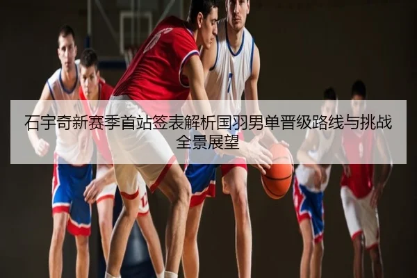 石宇奇新赛季首站签表解析国羽男单晋级路线与挑战全景展望